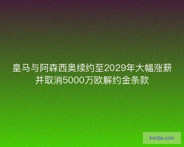 皇马与阿森西奥续约至2029年大幅涨薪并取消5000万欧解约金条款