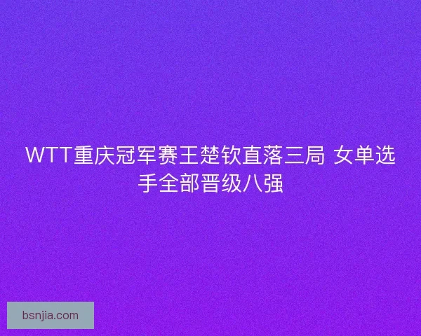 WTT重庆冠军赛王楚钦直落三局 女单选手全部晋级八强
