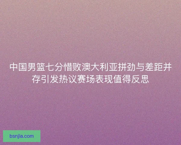 中国男篮七分惜败澳大利亚拼劲与差距并存引发热议赛场表现值得反思