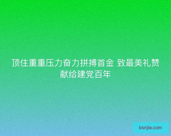 顶住重重压力奋力拼搏首金 致最美礼赞献给建党百年