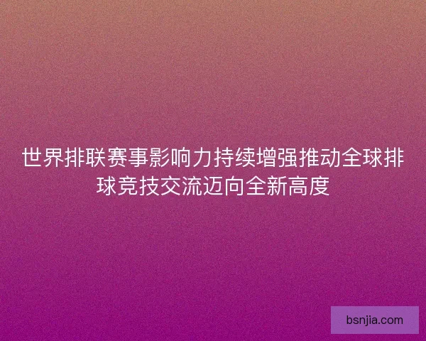 世界排联赛事影响力持续增强推动全球排球竞技交流迈向全新高度