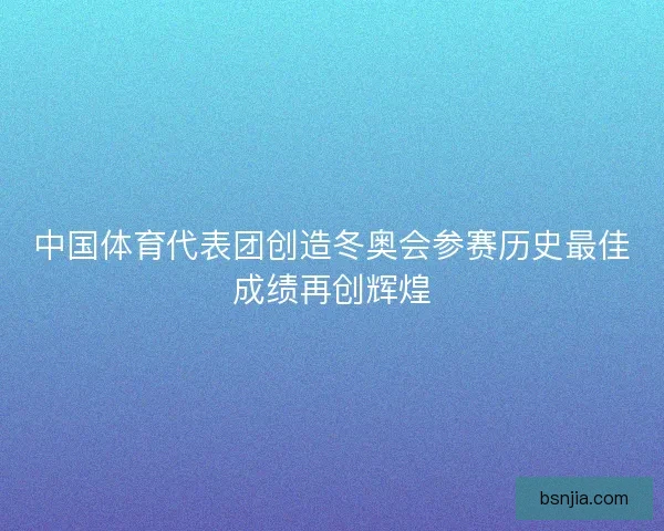 中国体育代表团创造冬奥会参赛历史最佳成绩再创辉煌