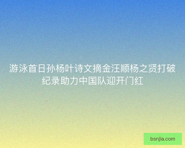 游泳首日孙杨叶诗文摘金汪顺杨之贤打破纪录助力中国队迎开门红