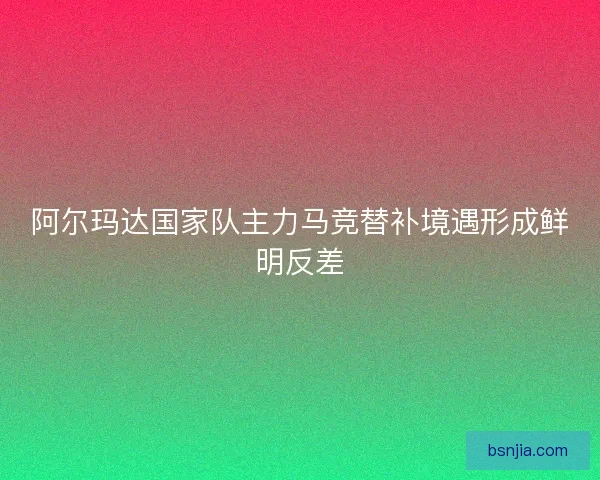 阿尔玛达国家队主力马竞替补境遇形成鲜明反差